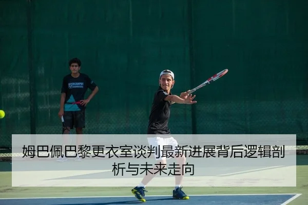姆巴佩巴黎更衣室谈判最新进展背后逻辑剖析与未来走向